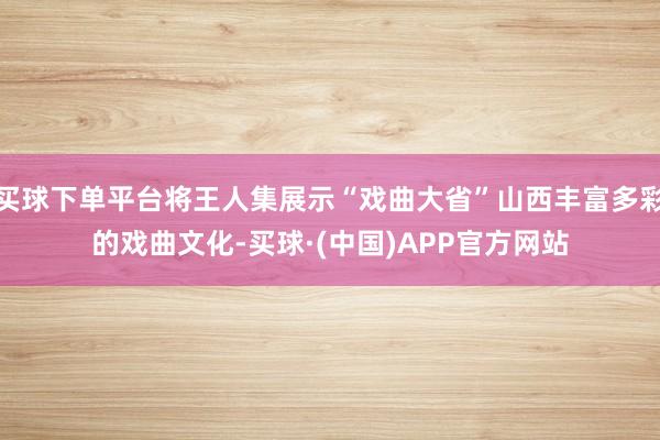 买球下单平台将王人集展示“戏曲大省”山西丰富多彩的戏曲文化-买球·(中国)APP官方网站