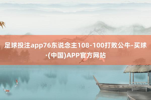 足球投注app76东说念主108-100打败公牛-买球·(中国)APP官方网站