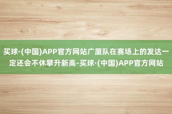 买球·(中国)APP官方网站广厦队在赛场上的发达一定还会不休攀升新高-买球·(中国)APP官方网站