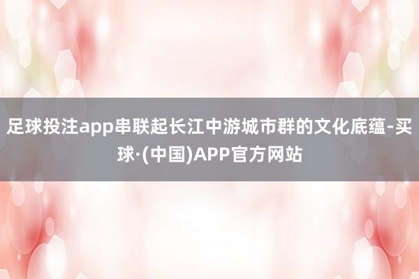 足球投注app串联起长江中游城市群的文化底蕴-买球·(中国)APP官方网站