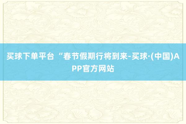 买球下单平台 “春节假期行将到来-买球·(中国)APP官方网站