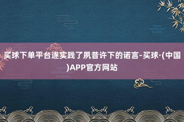 买球下单平台遂实践了夙昔许下的诺言-买球·(中国)APP官方网站