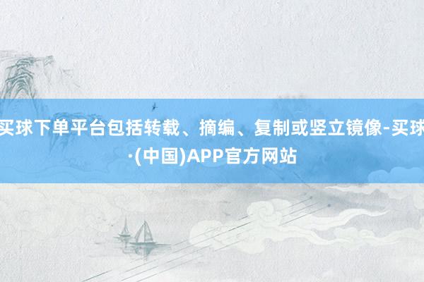 买球下单平台包括转载、摘编、复制或竖立镜像-买球·(中国)APP官方网站