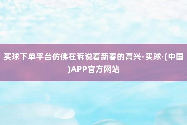 买球下单平台仿佛在诉说着新春的高兴-买球·(中国)APP官方网站