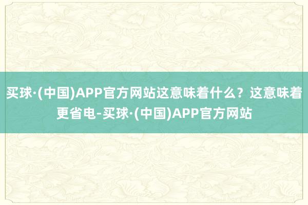 买球·(中国)APP官方网站这意味着什么？这意味着更省电-买球·(中国)APP官方网站