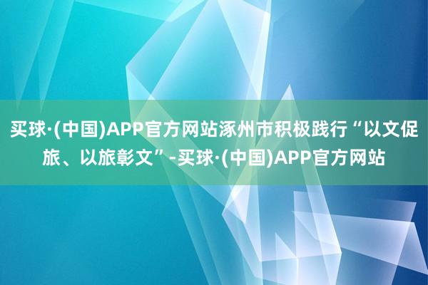 买球·(中国)APP官方网站涿州市积极践行“以文促旅、以旅彰文”-买球·(中国)APP官方网站
