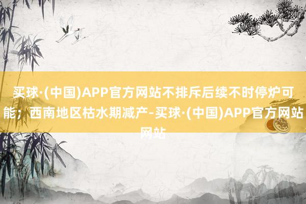 买球·(中国)APP官方网站不排斥后续不时停炉可能；西南地区枯水期减产-买球·(中国)APP官方网站
