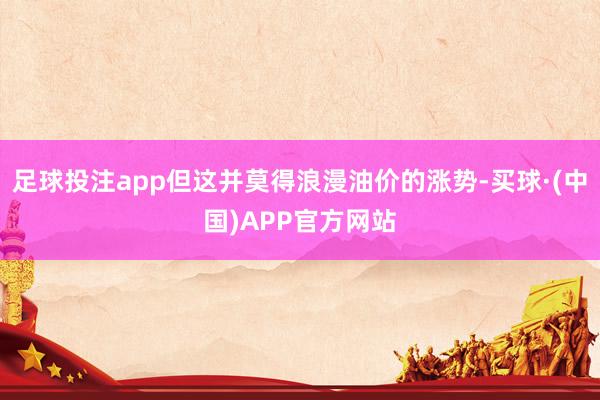 足球投注app但这并莫得浪漫油价的涨势-买球·(中国)APP官方网站