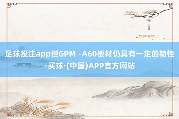 足球投注app但GPM -A60板材仍具有一定的韧性-买球·(中国)APP官方网站