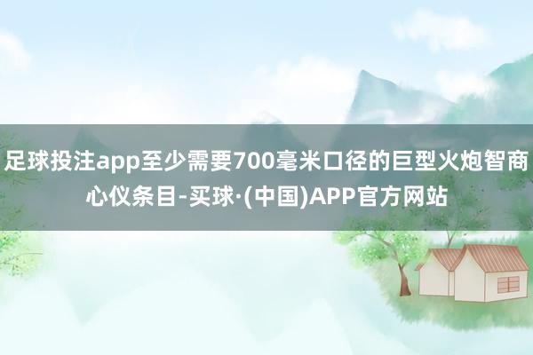 足球投注app至少需要700毫米口径的巨型火炮智商心仪条目-买球·(中国)APP官方网站