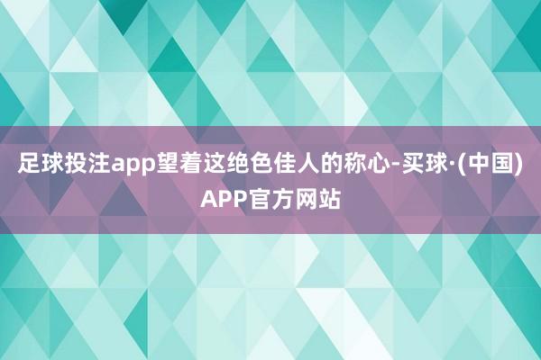 足球投注app望着这绝色佳人的称心-买球·(中国)APP官方网站