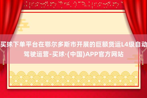 买球下单平台在鄂尔多斯市开展的巨额货运L4级自动驾驶运营-买球·(中国)APP官方网站
