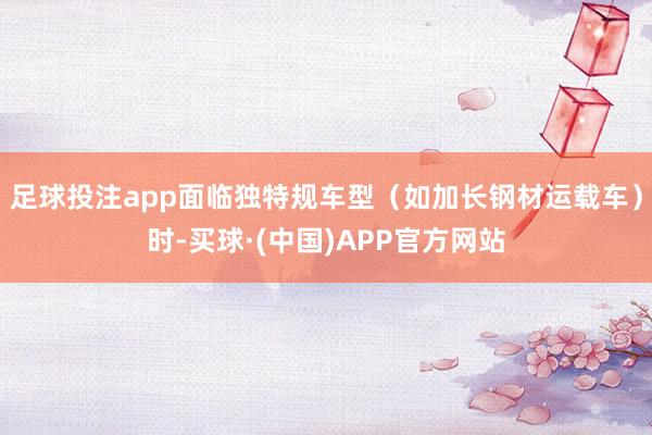 足球投注app面临独特规车型（如加长钢材运载车）时-买球·(中国)APP官方网站