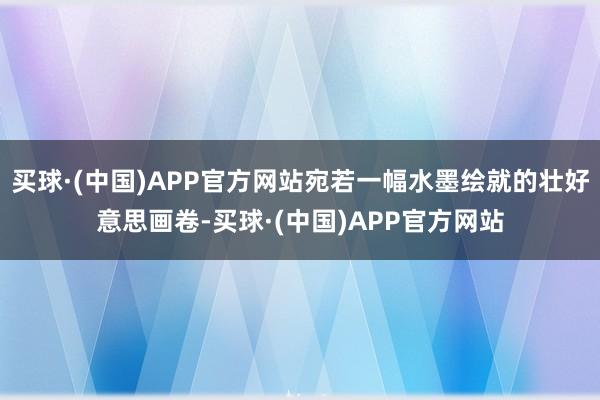 买球·(中国)APP官方网站宛若一幅水墨绘就的壮好意思画卷-买球·(中国)APP官方网站