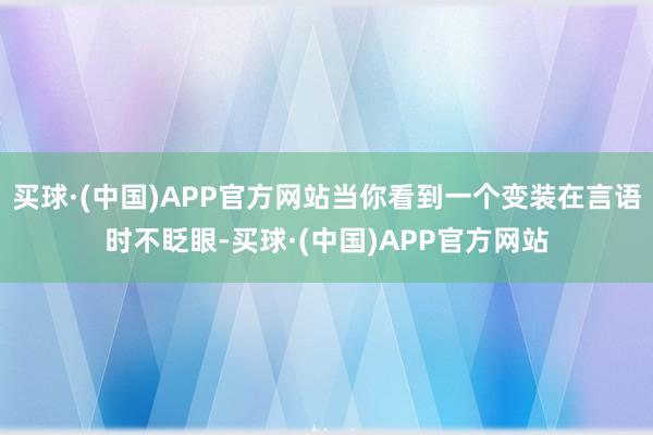 买球·(中国)APP官方网站当你看到一个变装在言语时不眨眼-买球·(中国)APP官方网站