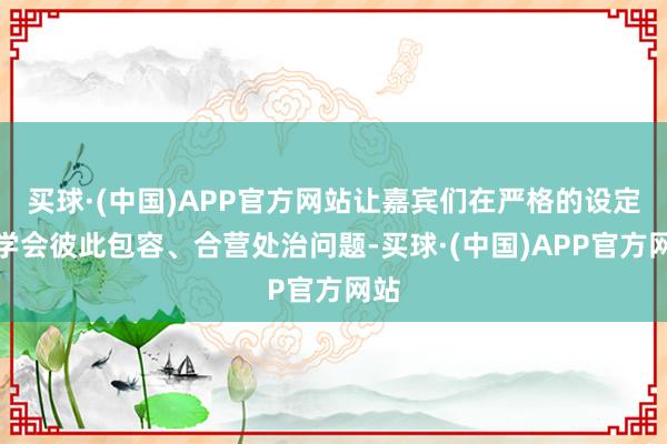 买球·(中国)APP官方网站让嘉宾们在严格的设定放学会彼此包容、合营处治问题-买球·(中国)APP官方网站