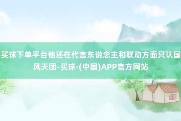 买球下单平台他还在代言东说念主和联动方面只认国风天团-买球·(中国)APP官方网站