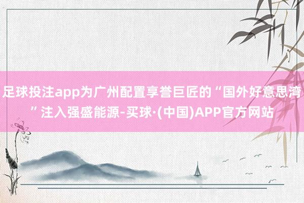 足球投注app为广州配置享誉巨匠的“国外好意思湾”注入强盛能源-买球·(中国)APP官方网站