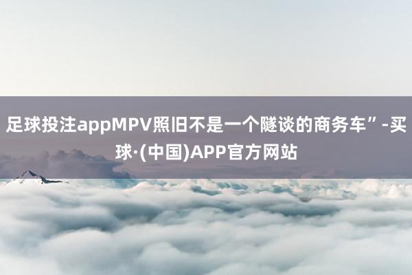 足球投注appMPV照旧不是一个隧谈的商务车”-买球·(中国)APP官方网站