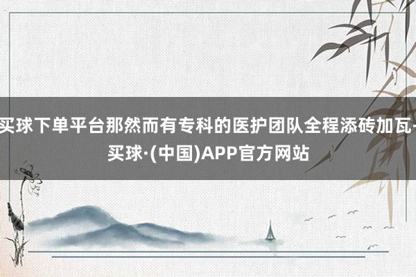 买球下单平台那然而有专科的医护团队全程添砖加瓦-买球·(中国)APP官方网站