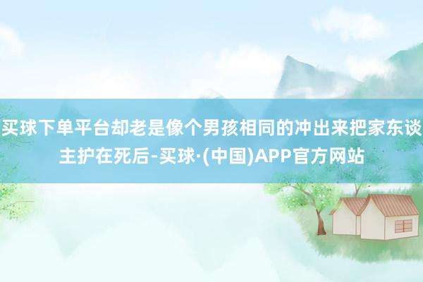 买球下单平台却老是像个男孩相同的冲出来把家东谈主护在死后-买球·(中国)APP官方网站