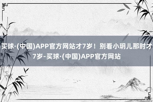 买球·(中国)APP官方网站才7岁！别看小玥儿那时才7岁-买球·(中国)APP官方网站