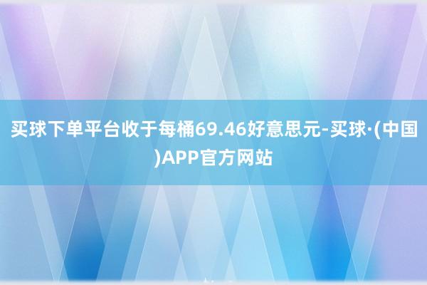 买球下单平台收于每桶69.46好意思元-买球·(中国)APP官方网站