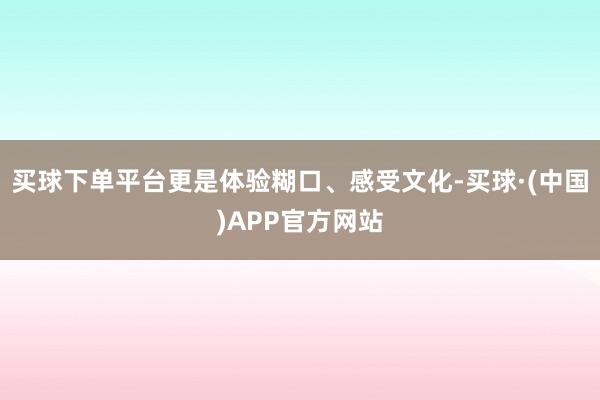 买球下单平台更是体验糊口、感受文化-买球·(中国)APP官方网站
