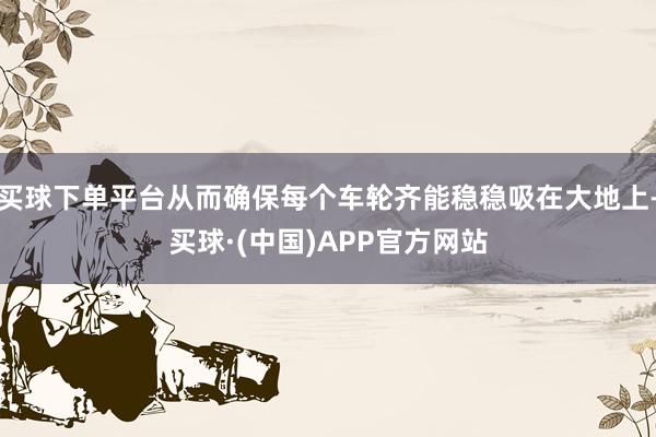 买球下单平台从而确保每个车轮齐能稳稳吸在大地上-买球·(中国)APP官方网站