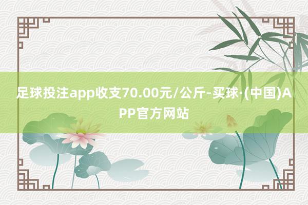 足球投注app收支70.00元/公斤-买球·(中国)APP官方网站
