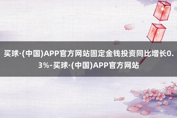 买球·(中国)APP官方网站固定金钱投资同比增长0.3%-买球·(中国)APP官方网站