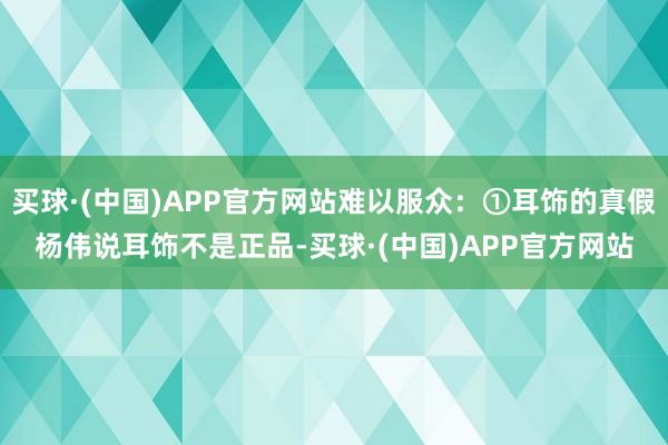 买球·(中国)APP官方网站难以服众：①耳饰的真假杨伟说耳饰不是正品-买球·(中国)APP官方网站