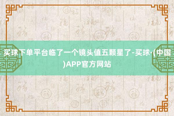 买球下单平台临了一个镜头值五颗星了-买球·(中国)APP官方网站