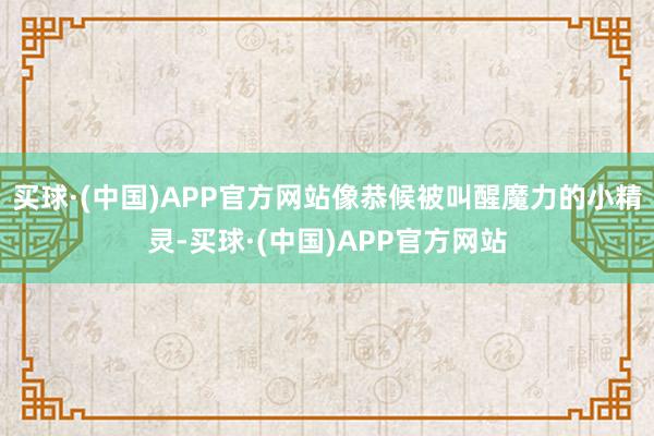 买球·(中国)APP官方网站像恭候被叫醒魔力的小精灵-买球·(中国)APP官方网站