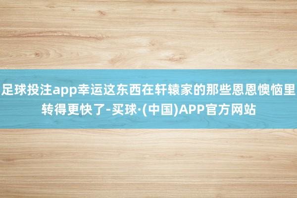 足球投注app幸运这东西在轩辕家的那些恩恩懊恼里转得更快了-买球·(中国)APP官方网站