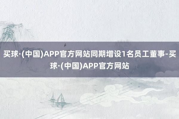 买球·(中国)APP官方网站同期增设1名员工董事-买球·(中国)APP官方网站