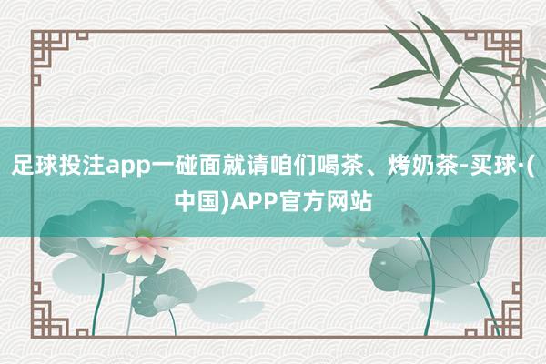 足球投注app一碰面就请咱们喝茶、烤奶茶-买球·(中国)APP官方网站