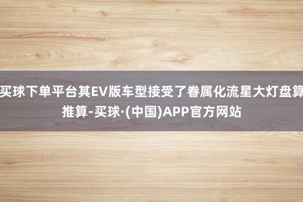 买球下单平台其EV版车型接受了眷属化流星大灯盘算推算-买球·(中国)APP官方网站