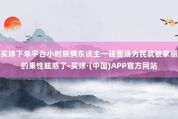 买球下单平台小时辰俩东谈主一碰面汤为民就被家丽的秉性眩惑了-买球·(中国)APP官方网站