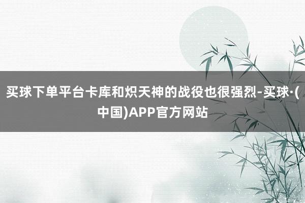 买球下单平台卡库和炽天神的战役也很强烈-买球·(中国)APP官方网站