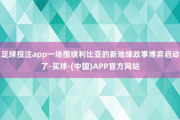 足球投注app一场围绕利比亚的新地缘政事博弈启动了-买球·(中国)APP官方网站