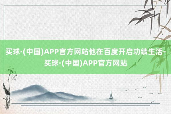 买球·(中国)APP官方网站他在百度开启功绩生活-买球·(中国)APP官方网站