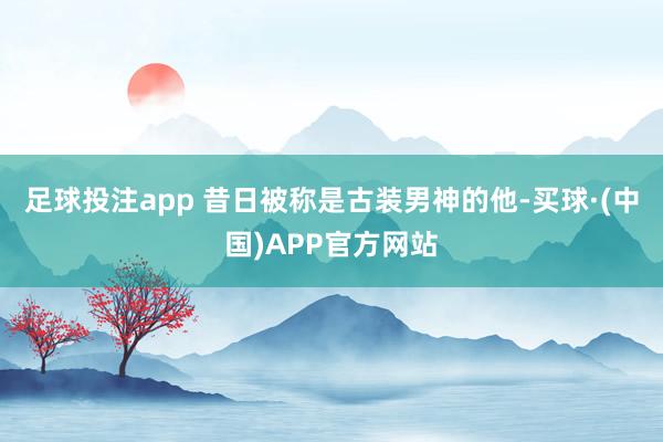 足球投注app 昔日被称是古装男神的他-买球·(中国)APP官方网站