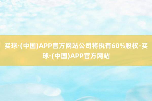 买球·(中国)APP官方网站公司将执有60%股权-买球·(中国)APP官方网站
