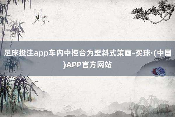 足球投注app车内中控台为歪斜式策画-买球·(中国)APP官方网站