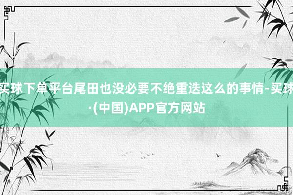 买球下单平台尾田也没必要不绝重迭这么的事情-买球·(中国)APP官方网站