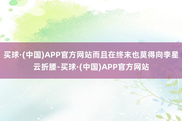 买球·(中国)APP官方网站而且在终末也莫得向李星云折腰-买球·(中国)APP官方网站