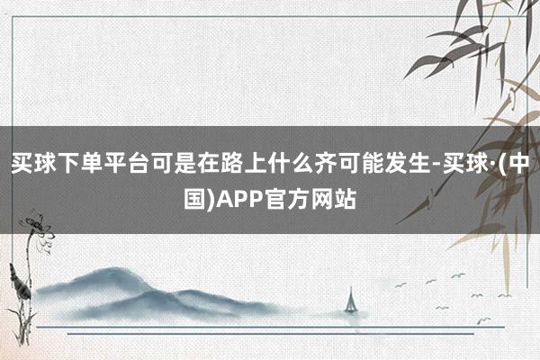 买球下单平台可是在路上什么齐可能发生-买球·(中国)APP官方网站