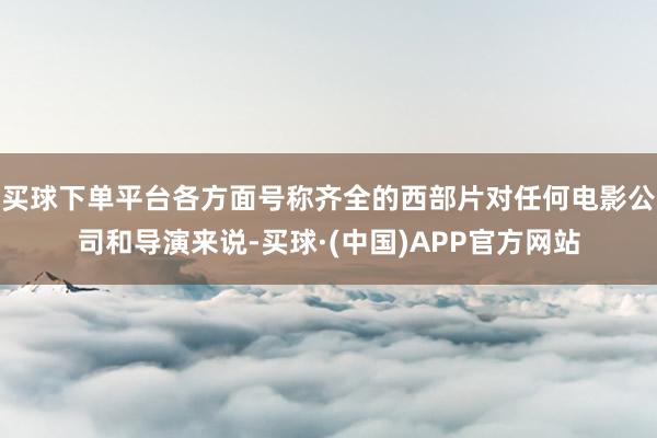 买球下单平台各方面号称齐全的西部片对任何电影公司和导演来说-买球·(中国)APP官方网站