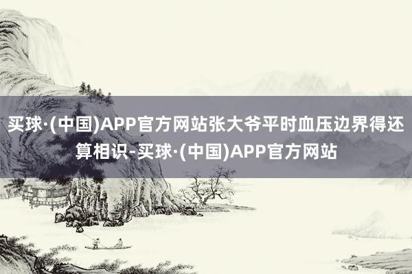 买球·(中国)APP官方网站张大爷平时血压边界得还算相识-买球·(中国)APP官方网站